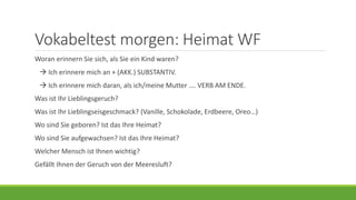 Vokabeltest morgen: Heimat WF
Woran erinnern Sie sich, als Sie ein Kind waren?
 Ich erinnere mich an + (AKK.) SUBSTANTIV.
 Ich erinnere mich daran, als ich/meine Mutter …. VERB AM ENDE.
Was ist Ihr Lieblingsgeruch?
Was ist Ihr Lieblingseisgeschmack? (Vanille, Schokolade, Erdbeere, Oreo…)
Wo sind Sie geboren? Ist das Ihre Heimat?
Wo sind Sie aufgewachsen? Ist das Ihre Heimat?
Welcher Mensch ist Ihnen wichtig?
Gefällt Ihnen der Geruch von der Meeresluft?
 
