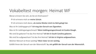 Vokabeltest morgen: Heimat WF
Woran erinnern Sie sich, als Sie ein Kind waren?
 Ich erinnere mich an meine Schule.
 Ich erinnere mich daran, als meine Mutter mich ins Bett gelegt hat.
Was ist Ihr Lieblingsgeruch? Ich mag den Geruch von Zigaretten.
Was ist Ihr Lieblingseisgeschmack? Mein Lieblingseisgeschmack ist Cookie-Dough.
Wo sind Sie geboren? Ist das Ihre Heimat? Ich bin in South Carolina geboren.
Wo sind Sie aufgewachsen? Ist das Ihre Heimat? Ich bin in Virginia aufgewachsen.
Welcher Mensch ist Ihnen wichtig? Mein Vater ist mir wichtig.
Gefällt Ihnen der Geruch von der Meeresluft? Ja, mir gefällt der Geruch von der Meeresluft.
 