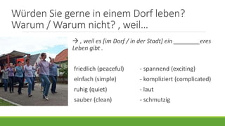 Würden Sie gerne in einem Dorf leben?
Warum / Warum nicht? , weil…
 , weil es [im Dorf / in der Stadt] ein ________eres
Leben gibt .
friedlich (peaceful) - spannend (exciting)
einfach (simple) - kompliziert (complicated)
ruhig (quiet) - laut
sauber (clean) - schmutzig
 