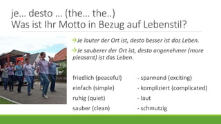 je… desto … (the… the..)
Was ist Ihr Motto in Bezug auf Lebenstil?
Je lauter der Ort ist, desto besser ist das Leben.
Je sauberer der Ort ist, desto angenehmer (more
pleasant) ist das Leben.
friedlich (peaceful) - spannend (exciting)
einfach (simple) - kompliziert (complicated)
ruhig (quiet) - laut
sauber (clean) - schmutzig
 