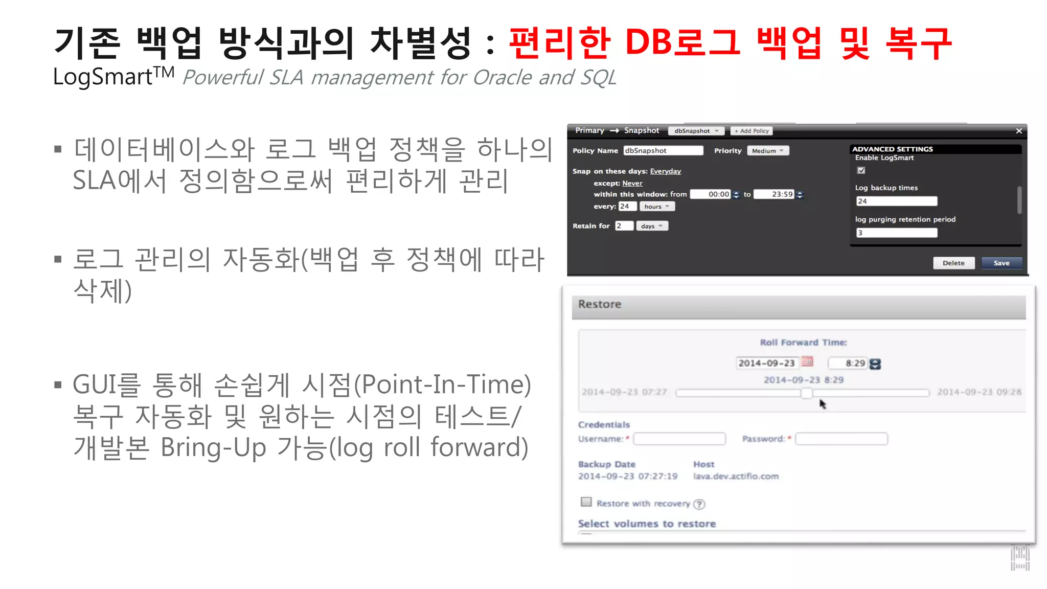 기존 백업 방식과의 차별성 : 편리한 DB로그 백업 및 복구
LogSmartTM Powerful SLA management for Oracle and SQL
 데이터베이스와 로그 백업 정책을 하나의
SLA에서 정의함으로써 편리하게 관리
 로그 관리의 자동화(백업 후 정책에 따라
삭제)
 GUI를 통해 손쉽게 시점(Point-In-Time)
복구 자동화 및 원하는 시점의 테스트/
개발본 Bring-Up 가능(log roll forward)
 
