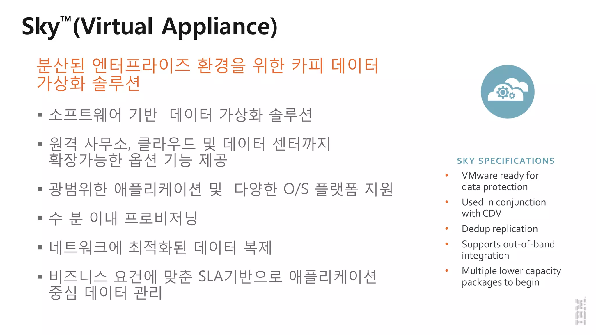 Sky™(Virtual Appliance)
 소프트웨어 기반 데이터 가상화 솔루션
 원격 사무소, 클라우드 및 데이터 센터까지
확장가능한 옵션 기능 제공
 광범위한 애플리케이션 및 다양한 O/S 플랫폼 지원
 수 분 이내 프로비저닝
 네트워크에 최적화된 데이터 복제
 비즈니스 요건에 맞춘 SLA기반으로 애플리케이션
중심 데이터 관리
SKY SPECIFICATIONS
• VMware ready for
data protection
• Used in conjunction
with CDV
• Dedup replication
• Supports out-of-band
integration
• Multiple lower capacity
packages to begin
분산된 엔터프라이즈 환경을 위한 카피 데이터
가상화 솔루션
 