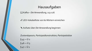 Hausaufgaben
📖 Kafka – DieVerwandlung, 113-126
✔ LEO-Vokabelliste von 60 Wörtern einreichen
✎ Aufsatz über DieVerwandlung beginnen
Zustandspassiv; Partizipialkonstruktion; Partizipialsätze
§ 45 — Ü 2
§ 46 — Ü 3
§ 47 — Ü 1
 