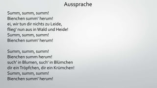 Aussprache
Summ, summ, summ!
Bienchen summ' herum!
ei, wir tun dir nichts zu Leide,
flieg' nun aus in Wald und Heide!
Summ, summ, summ!
Bienchen summ' herum!
Summ, summ, summ!
Bienchen summ herum!
such' in Blumen, such' in Blümchen
dir einTröpfchen, dir ein Krümchen!
Summ, summ, summ!
Bienchen summ' herum!
 