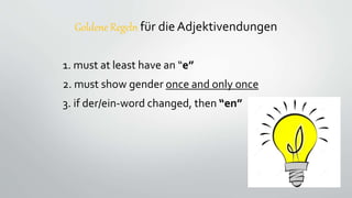 Goldene Regeln für die Adjektivendungen
1. must at least have an “e”
2. must show gender once and only once
3. if der/ein-word changed, then “en”
 