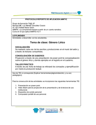 PROTOCOLO REPORTE DE APLICACIÓN AAMTIC
Grupo de formación Tit@: 87
Nombre ME: Luz Mariela González Cossio
I.E: IETI Rafael Navia Varón
AAMTIC La comprensión lectora a partir de un cuento narrativo.
Curso en el que aplica AAMTIC:4-2-1
LO PLANEADO
Actividades a desarrollar con los estudiantes.
Tema de clase: Género Lírico
SOCIALIZACIÓN
Se realizará cada una de los escritos y producciones en el mural del salón y
a través de lecturas compartidas.
CONSOLIDACIÓN DE SABERES
Proyección a través de una presentación de power point la conceptualización
sobre el género lírico y demás ejemplos en el registro en el cuaderno.
TALLER PRÁCTICO
A través de una ficha de trabajo se reforzará los conceptos y ejemplificación
por medio la producción textual.
Uso de TIC si corresponde (Explicar herramientas/página/video/otro y su uso
pedagógico)
Para la consecución de las actividades se incorporaron las siguientes herramientas TIC.
1. Presentación en power point
2. Video Beam para la proyección de la presentación y de la lectura de uso
institucional.
3. Dispositivo de sonido personal
4. Computador portátil de uso personal.
 