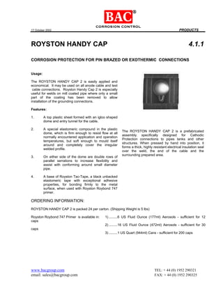17 October 2002 PRODUCTS
www.bacgroup.com TEL: + 44 (0) 1952 290321
email: sales@bacgroup.com FAX: + 44 (0) 1952 290325
ROYSTON HANDY CAP 4.1.1
CORROSION PROTECTION FOR PIN BRAZED OR EXOTHERMIC CONNECTIONS
Usage:
The ROYSTON HANDY CAP 2 is easily applied and
economical. It may be used on all anode cable and test
cable connections. Royston Handy Cap 2 is especially
useful for welds on mill coated pipe where only a small
part of the coating has been removed to allow
installation of the grounding connections.
Features:
1. A top plastic sheet formed with an igloo shaped
dome and entry tunnel for the cable.
2. A special elastomeric compound in the plastic
dome, which is firm enough to resist flow at all
normally encountered application and operation
temperatures, but soft enough to mould itself
around and completely cover the irregular
welded profile.
3. On either side of the dome are double rows of
parallel serrations to increase flexibility and
assist with conforming around small diameter
pipe.
4. A base of Royston Tac-Tape, a black unbacked
elastomeric tape with exceptional adhesive
properties, for bonding firmly to the metal
surface, when used with Royston Roybond 747
primer.
The ROYSTON HANDY CAP 2 is a prefabricated
assembly specifically designed for Cathodic
Protection connections to pipes tanks and other
structures. When pressed by hand into position, it
forms a thick, highly resistant electrical insulation seal
over the weld, the end of the cable and the
surrounding prepared area.
ORDERING INFORMATION:
ROYSTON HANDY CAP 2 is packed 24 per carton. (Shipping Weight is 5 lbs)
Royston Roybond 747 Primer is available in: 1) .........6 US Fluid Ounce (177ml) Aerosols - sufficient for 12
caps
2) .........16 US Fluid Ounce (472ml) Aerosols - sufficient for 30
caps
3) .........1 US Quart (944ml) Cans - sufficient for 200 caps
 