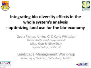 Integrating bio-diversity effects in the
whole system’s analysis
- optimizing land use for the bio-economy
Goetz Richter, Aiming Qi & Carly Whittaker
Rothamsted Research, Harpenden UK
Miao Guo & Nilay Shah
Imperial College, London UK
Landscape Management Workshop
University of Chalmers, Gothenburg, Sweden
 