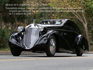 Moteur de 6 cilindres en ligne et 7,7 litres.
Exemplaire unique. Carrosserie construite en Belgique dans les années 30.
Acquise aux enchères par un concessionnaire Japonnais pour un montant
de 1,5 million de US$ .
 