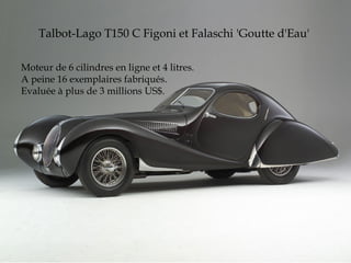 Talbot-Lago T150 C Figoni et Falaschi 'Goutte d'Eau'
Moteur de 6 cilindres en ligne et 4 litres.
A peine 16 exemplaires fabriqués.
Evaluée à plus de 3 millions US$.
 