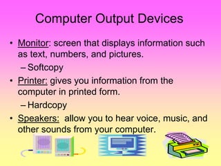 Computer Output Devices
• Monitor: screen that displays information such
as text, numbers, and pictures.
– Softcopy
• Printer: gives you information from the
computer in printed form.
– Hardcopy
• Speakers: allow you to hear voice, music, and
other sounds from your computer.
 