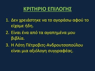 ΚΡΙΤΗΡΙΟ ΕΠΙΛΟΓΗΣ
1. Δεν χρειάστηκε να το αγοράσω αφού το
είχαμε ήδη.
2. Είναι ένα από τα αγαπημένα μου
βιβλία.
3. Η Λότη Πέτροβιτς-Ανδρουτσοπούλου
είναι μια αξιόλογη συγγραφέας.
 