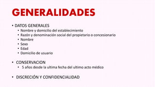GENERALIDADES
• DATOS GENERALES
• Nombre y domicilio del establecimiento
• Razón y denominación social del propietario o concesionario
• Nombre
• Sexo
• Edad
• Domicilio de usuario
• CONSERVACION
• 5 años desde la ultima fecha del ultimo acto médico
• DISCRECIÓN Y CONFIDENCIALIDAD
 
