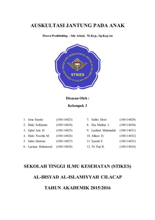 AUSKULTASI JANTUNG PADA ANAK
Dosen Pembimbing : Ida Ariani, M.Kep., Sp.Kep.An
Disusun Oleh :
Kelompok 3
1. Irma Susrini (108114023)
2. Riski Sefriyanto (108114024)
3. Iqbal Aziz D. (108114025)
4. Rizki Noorfia M. (108114026)
5. Indra Hartono (108114027)
6. Luciana Rahmawati (108114028)
7. Safitri Dewi (108114029)
8. Eka Mailina I. (108114030)
9. Laelatul Mahmudah (108114031)
10. Alfiani D. (108114032)
11. Syarah E (108114033)
12. Tri Puji R. (108114034)
SEKOLAH TINGGI ILMU KESEHATAN (STIKES)
AL-IRSYAD AL-ISLAMIYYAH CILACAP
TAHUN AKADEMIK 2015/2016
 