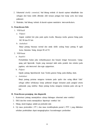 8
2. Subarterial doubly commited, bial lubang terletak di daerah septum infundibuler dan
sebagian dari batas defek dibentuk oleh terusan jaringan ikat katup aorta dan katup
pulmonal,
3. Muskuler, bial lubang terletak di daerah septum muskularis interventrikularis.
G. Pemeriksaan fisik
1. VSD kecil
a. Palpasi:
Impuls ventrikel kiri jelas pada apeks kordis. Biasanya teraba getaran bising pada
SIC III dan IV kiri.
b. Auskultasi:
Bunyi jantung biasanya normal dan untuk defek sedang bunyi jantung II agak
keras. Intensitas bising derajat III s/d VI.
2. VSD besar
a. Inspeksi:
Pertumbuhan badan jelas terhambat,pucat dan banyak kringat bercucuran. Ujung-
ujung jadi hiperemik. Gejala yang menonjol ialah nafas pendek dan retraksi pada
jugulum, sela intercostal dan regio epigastrium.
b. Palpasi:
Impuls jantung hiperdinamik kuat. Teraba getaran bising pada dinding dada.
c. Auskultasi:
Bunyi jantung pertama mengeras terutama pada apeks dan sering diikuti ‘click’
sebagai akibat terbukanya katup pulmonal dengan kekuatan pada pangkal arteria
pulmonalis yang melebar. Bunyi jantung kedua mengeras terutama pada sela iga II
kiri.
H. Pemeriksaan penunjang dan diagnostik
1. Kateterisasi jantung menunjukkan adanya hubungan abnormal antar ventrikel
2. EKG dan foto toraks menunjukkan hipertropi ventrikel kiri
3. Hitung darah lengkap adalah uji prabedah rutin
4. Uji masa protrombin ( PT ) dan masa trombboplastin parsial ( PTT ) yang dilakukan
sebelum pembedahan dapat mengungkapkan kecenderungan perdarahan
 
