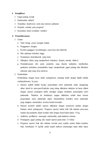 9
I. Komplikasi
1. Gagal jantung kronik
2. Endokarditis infektif
3. Terjadinya insufisiensi aorta atau stenosis pulmonar
4. Penyakit vaskular paru progresif
5. Kerusakan sistem konduksi ventrikel
J. Penatalaksanaan
1. Umum
a. Tirah baring, posisi setengah duduk.
b. Penggunaan oksigen.
c. Koreksi gangguan keseimbangan asam basa dan elektrolit.
d. Diet makanan berkalori tinggi.
e. Pemantauan hemodinamik yang ketat.
f. Hilangkan faktor yang memperberat (misalnya demam, anemia, infeksi).
g. Penatalaksanaan diet pada penderita yang disertai malnutrisi, memberikan
gambaran perbaikan pertumbuhan tanpa memperburuk gagal jantung bila diberikan
makanan pipa yang terus-menerus.
2. Pembedahan
Pembedahan dengan kasus defek sedang/besar, menutup defek dengan dijahit melalui
cardiopulmonary by pass.
a. Operasi paliatif adalah berupa penyempitan arteri pulmonalis untuk mengurangi
aliran darah ke paru-paru.Penderita yang telang dilakukan tindakan ini harus diikuti
dengan operasi penutupan defek sekaligus dengan membuka penyempitan arteri
pulmonalis. Tindakan ini hendaknya jangan dilakukan terlalu lama karena
penyempitan arteri pulmonalis dapat menyebabkan kontriksi arteri pulmonalis
yang mungkin memerlukan koreksi bedah tersendiri.
b. Operasi korektif adalah operasi dilakukan dengan sternotomi median dengan
bantuan mesin jantung-paru. Prognosa operasi makin baik bila tahanan paru-paru
rendah dan penderita dalam kondisi baik dengan berat badan diatas 15 kg.
c. Antibiotic profilaksis; mencegah endokarditis pada tindakan tertentu.
d. Penanganan gagal jantung jika terjadi operasi pada umur 2-5 tahun.
e. Prognosis operasi baik jika tahanan vascular paru rendah, pasien dalam keadaan
baik, beratbadan 15 kg.bila sudah terjadi sindrom eisenmenger maka tidak dapat
 