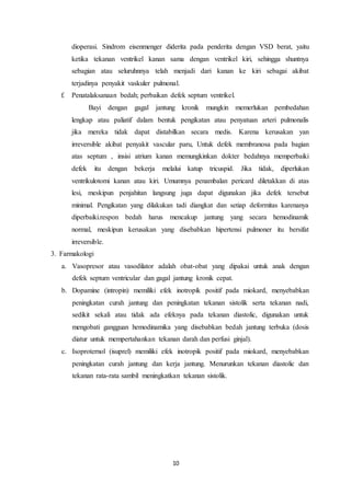 10
dioperasi. Sindrom eisenmenger diderita pada penderita dengan VSD berat, yaitu
ketika tekanan ventrikel kanan sama dengan ventrikel kiri, sehingga shuntnya
sebagian atau seluruhnnya telah menjadi dari kanan ke kiri sebagai akibat
terjadinya penyakit vaskuler pulmonal.
f. Penatalaksanaan bedah; perbaikan defek septum ventrikel.
Bayi dengan gagal jantung kronik mungkin memerlukan pembedahan
lengkap atau paliatif dalam bentuk pengikatan atau penyatuan arteri pulmonalis
jika mereka tidak dapat distabilkan secara medis. Karena kerusakan yan
irreversible akibat penyakit vascular paru, Untuk defek membranosa pada bagian
atas septum , insisi atrium kanan memungkinkan dokter bedahnya memperbaiki
defek itu dengan bekerja melalui katup tricuspid. Jika tidak, diperlukan
ventrikulotomi kanan atau kiri. Umumnya penambalan pericard diletakkan di atas
lesi, meskipun penjahitan langsung juga dapat digunakan jika defek tersebut
minimal. Pengikatan yang dilakukan tadi diangkat dan setiap deformitas karenanya
diperbaiki.respon bedah harus mencakup jantung yang secara hemodinamik
normal, meskipun kerusakan yang disebabkan hipertensi pulmoner itu bersifat
irreversible.
3. Farmakologi
a. Vasopresor atau vasodilator adalah obat-obat yang dipakai untuk anak dengan
defek septum ventricular dan gagal jantung kronik cepat.
b. Dopamine (intropin) memiliki efek inotropik positif pada miokard, menyebabkan
peningkatan curah jantung dan peningkatan tekanan sistolik serta tekanan nadi,
sedikit sekali atau tidak ada efeknya pada tekanan diastolic, digunakan untuk
mengobati gangguan hemodinamika yang disebabkan bedah jantung terbuka (dosis
diatur untuk mempertahankan tekanan darah dan perfusi ginjal).
c. Isoproternol (isuprel) memiliki efek inotropik positif pada miokard, menyebabkan
peningkatan curah jantung dan kerja jantung. Menurunkan tekanan diastolic dan
tekanan rata-rata sambil meningkatkan tekanan sistolik.
 