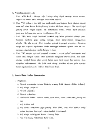11
K. Penatalaksanaan Medis
1. Pada VSD kecil : ditunggu saja, kadang-kadang dapat menutup secara spontan.
Diperlukan operasi untuk mencegah endokarditis infektif.
2. Pada VSD sedang : jika tidak ada gejala-gejala gagal jantung, dapat ditunggu sampai
umur 4-5 tahun karena kadang-kadang kelainan ini dapat mengecil. Bila terjadi gagal
jantung diobati dengan digitalis. Bila pertumbuhan normal, operasi dapat dilakukan
pada umur 4-6 tahun atau sampai berat badannya 12 kg.
3. Pada VSD besar dengan hipertensi pulmonal yang belum permanen: biasanya pada
keadaan menderita gagal jantung sehingga dalam pengobatannya menggunakan
digitalis. Bila ada anemia diberi transfuse eritrosit terpampat selanjutnya diteruskan
terapi besi. Operasi dapatditunda sambil menunggu penutupan spontan atau bila ada
gangguan dapat dilakukan setelah berumur 6 bulan.
4. Pada VSD dengan hipertensi pulmonal permanen : operasi paliatif atau operasi total
sudah tidak mungkin karena arteri pulmonalis mengalami arteriosklerosis. Bila defek
ditutup, ventrikel kanan akan diberi beban yang berat sekali dan akhirnya akan
mengalami dekompensasi. Bila defek tidak ditutup, kelebihan tekanan pada ventrikel
kanan dapat di salurkan ke ventrikel kiri melalui defek.
L. Konsep Dasar Asuhan Keperawatan
1. Pengkajian
a. Riwayat keperawatan : respon fisiologis terhadap defek (sianosis, aktifitas terbatas)
b. Kaji adanya komplikasi
c. Riwayat kehamilan
d. Riwayat perkawinan
e. Pemeriksaan umum : keadaan umum, berat badan, tanda – tanda vital, jantung dan
paru
f. Kaji aktivitas anak
g. Kaji adanya tanda-tanda gagal jantung : nafas cepat, sesak nafas, retraksi, bunyi
jantung tambahan (mur-mur), edema tungkai, hepatomegali.
h. Kaji adanya tanda hypoxia kronis : clubbing finger
i. Kaji pola makan, pertambahan berat badan.
 