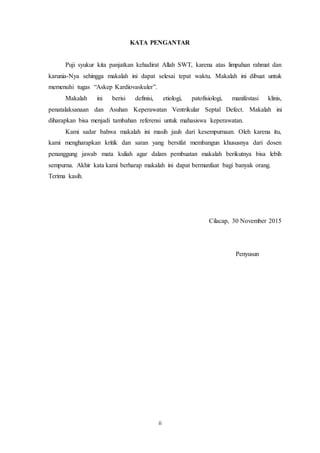 ii
KATA PENGANTAR
Puji syukur kita panjatkan kehadirat Allah SWT, karena atas limpahan rahmat dan
karunia-Nya sehingga makalah ini dapat selesai tepat waktu. Makalah ini dibuat untuk
memenuhi tugas “Askep Kardiovaskuler”.
Makalah ini berisi definisi, etiologi, patofisiologi, manifestasi klinis,
penatalaksanaan dan Asuhan Keperawatan Ventrikular Septal Defect. Makalah ini
diharapkan bisa menjadi tambahan referensi untuk mahasiswa keperawatan.
Kami sadar bahwa makalah ini masih jauh dari kesempurnaan. Oleh karena itu,
kami mengharapkan kritik dan saran yang bersifat membangun khususnya dari dosen
penanggung jawab mata kuliah agar dalam pembuatan makalah berikutnya bisa lebih
sempurna. Akhir kata kami berharap makalah ini dapat bermanfaat bagi banyak orang.
Terima kasih.
Cilacap, 30 November 2015
Penyusun
 