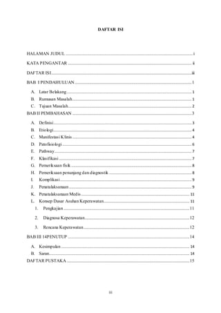 iii
DAFTAR ISI
HALAMAN JUDUL ..................................................................................................................i
KATA PENGANTAR ............................................................................................................... ii
DAFTAR ISI..............................................................................................................................iii
BAB I PENDAHULUAN.........................................................................................................1
A. Latar Belakang................................................................................................................ 1
B. Rumusan Masalah...........................................................................................................1
C. Tujuan Masalah............................................................................................................... 2
BAB II PEMBAHASAN ...........................................................................................................3
A. Definisi............................................................................................................................ 3
B. Etiologi............................................................................................................................ 4
C. Manifestasi Klinis ...........................................................................................................4
D. Patofisiologi .................................................................................................................... 6
E. Pathway........................................................................................................................... 7
F. Klasifikasi ....................................................................................................................... 7
G. Pemeriksaan fisik ............................................................................................................ 8
H. Pemeriksaan penunjang dan diagnostik ..........................................................................8
I. Komplikasi...................................................................................................................... 9
J. Penatalaksanaan.............................................................................................................. 9
K. Penatalaksanaan Medis ................................................................................................. 11
L. Konsep Dasar Asuhan Keperawatan............................................................................. 11
1. Pengkajian.................................................................................................................11
2. Diagnosa Keperawatan..............................................................................................12
3. Rencana Keperawatan...............................................................................................12
BAB III 14PENUTUP .............................................................................................................14
A. Kesimpulan ................................................................................................................... 14
B. Saran.............................................................................................................................. 14
DAFTAR PUSTAKA ..............................................................................................................15
 
