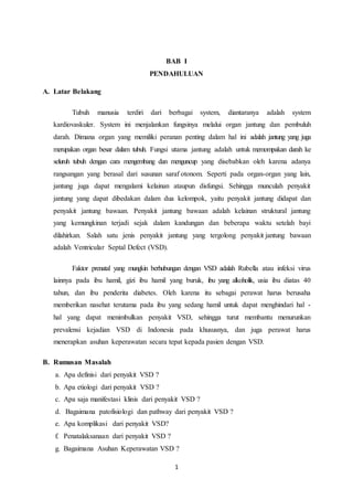 1
BAB I
PENDAHULUAN
A. Latar Belakang
Tubuh manusia terdiri dari berbagai system, diantaranya adalah system
kardiovaskuler. System ini menjalankan fungsinya melalui organ jantung dan pembuluh
darah. Dimana organ yang memiliki peranan penting dalam hal ini adalah jantung yang juga
merupakan organ besar dalam tubuh. Fungsi utama jantung adalah untuk memompakan darah ke
seluruh tubuh dengan cara mengembang dan menguncup yang disebabkan oleh karena adanya
rangsangan yang berasal dari susunan saraf otonom. Seperti pada organ-organ yang lain,
jantung juga dapat mengalami kelainan ataupun disfungsi. Sehingga munculah penyakit
jantung yang dapat dibedakan dalam dua kelompok, yaitu penyakit jantung didapat dan
penyakit jantung bawaan. Penyakit jantung bawaan adalah kelainan struktural jantung
yang kemungkinan terjadi sejak dalam kandungan dan beberapa waktu setelah bayi
dilahirkan. Salah satu jenis penyakit jantung yang tergolong penyakit jantung bawaan
adalah Ventricular Septal Defect (VSD).
Faktor prenatal yang mungkin berhubungan dengan VSD adalah Rubella atau infeksi virus
lainnya pada ibu hamil, gizi ibu hamil yang buruk, ibu yang alkoholik, usia ibu diatas 40
tahun, dan ibu penderita diabetes. Oleh karena itu sebagai perawat harus berusaha
memberikan nasehat terutama pada ibu yang sedang hamil untuk dapat menghindari hal -
hal yang dapat menimbulkan penyakit VSD, sehingga turut membantu menurunkan
prevalensi kejadian VSD di Indonesia pada khususnya, dan juga perawat harus
menerapkan asuhan keperawatan secara tepat kepada pasien dengan VSD.
B. Rumusan Masalah
a. Apa definisi dari penyakit VSD ?
b. Apa etiologi dari penyakit VSD ?
c. Apa saja manifestasi klinis dari penyakit VSD ?
d. Bagaimana patofisiologi dan pathway dari penyakit VSD ?
e. Apa komplikasi dari penyakit VSD?
f. Penatalaksanaan dari penyakit VSD ?
g. Bagaimana Asuhan Keperawatan VSD ?
 