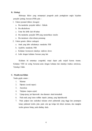 4
B. Etiologi
Beberapa faktor yang mempunyai pengaruh pada peningkatan angka kejadian
penyakit jantung bawaan (PJB) yaitu :
1. Faktor prenatal (faktor eksogen)
a. Ibu menderita penyakit infeksi : Rubela
b. Ibu alkoholisme
c. Umur ibu lebih dari 40 tahun
d. Ibu menderita penyakit DM yang memerlukan insulin
e. Ibu meminum obat-obatan penenang
2. Faktor genetic (faktor endogen)
a. Anak yang lahir sebelumnya menderita PJB
b. Ayah/ibu menderita PJB
c. Kelainan kromosom misalnya sindrom down
d. Lahir dengan kelainan bawaan yang lain
Kelainan ini umumnya congenital, tetapi dapat pula terjadi karena trauma.
Kelainan VSD ini sering bersama-sama dengan kelainan lain misalnya trunkus arteriosus,
Tetralogi Fallot.
C. Manifestasi Klinis
Tanda gejala umum :
1. Murmur
2. Dipsnea (sesak napas)
3. Anoreksia
4. Takipnea (napas cepat)
5. Ujung-ujung jari hiperemik dan diameter dada bertambah
6. Pada anak yang kurus terlihat impuls jantung yang hiperdinamik
7. Pada palpasi dan auskultasi tekanan arteri pulmonalis yang tinggi dan penutupan
katup pulmonal teraba jelas pada sela iga ketiga kiri dekat sternum, dan mungkin
teraba getaran bising pada dinding dada.
 