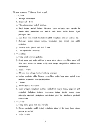 5
Menurut ukurannya VSD dapat dibagi menjadi:
1. VSD kecil
a. Biasanya asimptomatik
b. Defek kecil 1-5 mm
c. Tidak ada gangguan tumbuh kembang
d. Bunyi jantung normal, kadang ditemukan bising peristaltic yang menjalar ke
seluruh tubuh pericardium dan berakhir pada waktu distolik karena terjadi
penutupan VSD
e. EKG dalam batas normal atau terdapat sedikit peningkatan aktivitas ventrikel kiri
f. Radiology: ukuran jantung normal, vaskularisasi paru normal atau sedikit
meningkat
g. Menutup secara spontan pada umur 3 tahun
h. Tidak diperlukan kateterisasi
2. VSD sedang
a. Sering terjadi symptom pada bayi
b. Sesak napas pada waktu aktivitas terutama waktu minum, memerlukan waktu lebih
lama untuk makan dan minum, sering tidak mampu menghabiskan makanan dan
minumannya
c. Defek 5- 10 mm
d. BB sukar naik sehingga tumbuh kembang terganggu
e. Mudah menderita infeksi biasanya memerlukan waktu lama untuk sembuh tetapi
umumnya responsive terhadap pengobatan
f. Takipneu
g. Retraksi bentuk dada normal
h. EKG: terdapat peningkatan aktivitas ventrikel kiri maupun kanan, tetapi kiri lebih
meningkat. Radiology: terdapat pembesaran jantung derajat sedang, conus
pulmonalis menonjol, peningkatan vaskularisasi paru dan pemebsaran pembuluh
darah di hilus.
3. VSD besar
a. Sering timbul gejala pada masa neonatus
b. Dispneu meningkat setelah terjadi peningkatan pirau kiri ke kanan dalam minggu
pertama setelah lahir
c. Defek >10 mm
 