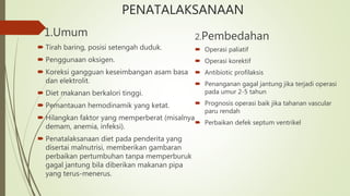 PENATALAKSANAAN
1.Umum
 Tirah baring, posisi setengah duduk.
 Penggunaan oksigen.
 Koreksi gangguan keseimbangan asam basa
dan elektrolit.
 Diet makanan berkalori tinggi.
 Pemantauan hemodinamik yang ketat.
 Hilangkan faktor yang memperberat (misalnya
demam, anemia, infeksi).
 Penatalaksanaan diet pada penderita yang
disertai malnutrisi, memberikan gambaran
perbaikan pertumbuhan tanpa memperburuk
gagal jantung bila diberikan makanan pipa
yang terus-menerus.
2.Pembedahan
 Operasi paliatif
 Operasi korektif
 Antibiotic profilaksis
 Penanganan gagal jantung jika terjadi operasi
pada umur 2-5 tahun
 Prognosis operasi baik jika tahanan vascular
paru rendah
 Perbaikan defek septum ventrikel
 