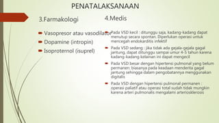 PENATALAKSANAAN
3.Farmakologi
 Vasopresor atau vasodilator
 Dopamine (intropin)
 Isoproternol (isuprel)
4.Medis
 Pada VSD kecil : ditunggu saja, kadang-kadang dapat
menutup secara spontan. Diperlukan operasi untuk
mencegah endokarditis infektif
 Pada VSD sedang : jika tidak ada gejala-gejala gagal
jantung, dapat ditunggu sampai umur 4-5 tahun karena
kadang-kadang kelainan ini dapat mengecil
 Pada VSD besar dengan hipertensi pulmonal yang belum
permanen: biasanya pada keadaan menderita gagal
jantung sehingga dalam pengobatannya menggunakan
digitalis
 Pada VSD dengan hipertensi pulmonal permanen :
operasi paliatif atau operasi total sudah tidak mungkin
karena arteri pulmonalis mengalami arteriosklerosis
 