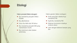 Etiologi
Faktor prenatal (faktor eksogen)
 Ibu menderita penyakit infeksi :
Rubela
 Ibu alkoholisme
 Umur ibu lebih dari 40 tahun
 Ibu menderita penyakit DM yang
memerlukan insulin
 Ibu meminum obat-obatan
penenang
Faktor genetic (faktor endogen)
 Anak yang lahir sebelumnya
menderita PJB
 Ayah/ibu menderita PJB
 Kelainan kromosom misalnya
sindrom down
 Lahir dengan kelainan bawaan yang
lain
 