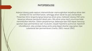 PATOFISIOLOGI
Adanya lubang pada septum interventrikuler memungkinkan terjadinya aliran dari
ventrikel kiri ke ventrikel kanan, sehingga aliran darah ke paru bertambah.
Presentasi klinis tergantungnya besarnya aliran pirau melewati lubang VSD serta
besarnya tahanan pembuluh darah paru. Bila aliran pirau kecil umumnya tidak
menimbulkan keluhan. Dalam perjalanannya, beberapa tipe VSD dapat menutup
spontan (tipe perimembran dan muskuler), terjadi hipertensi pulmonal, hipertrofi
infundibulum, atau prolaps katup aorta yang dapat disertai regurgitasi (tipe
subarterial dan perimembran) (rianto, 2003; masud 1992).
 