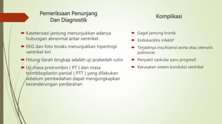 Pemeriksaan Penunjang
Dan Diagnostik
 Kateterisasi jantung menunjukkan adanya
hubungan abnormal antar ventrikel
 EKG dan foto toraks menunjukkan hipertropi
ventrikel kiri
 Hitung darah lengkap adalah uji prabedah rutin
 Uji masa protrombin ( PT ) dan masa
trombboplastin parsial ( PTT ) yang dilakukan
sebelum pembedahan dapat mengungkapkan
kecenderungan perdarahan
Komplikasi
 Gagal jantung kronik
 Endokarditis infektif
 Terjadinya insufisiensi aorta atau stenosis
pulmonar
 Penyakit vaskular paru progresif
 Kerusakan sistem konduksi ventrikel
 