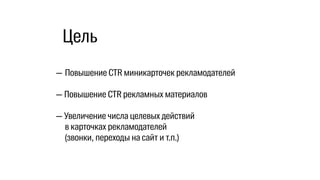 — Повышение CTR миникарточек рекламодателей
— Повышение CTR рекламных материалов
— Увеличение числа целевых действий
в карточках рекламодателей
(звонки, переходы на сайт и т.п.)
Цель
 