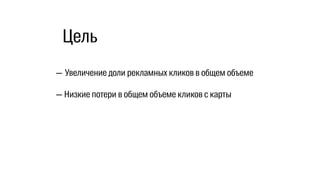 — Увеличение доли рекламных кликов в общем объеме
— Низкие потери в общем объеме кликов с карты
Цель
 