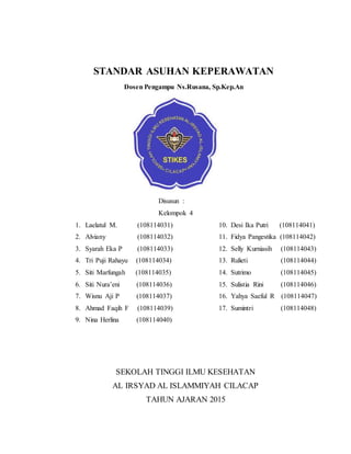 STANDAR ASUHAN KEPERAWATAN
Dosen Pengampu Ns.Rusana, Sp.Kep.An
Disusun :
Kelompok 4
1. Laelatul M. (108114031)
2. Alviany (108114032)
3. Syarah Eka P (108114033)
4. Tri Puji Rahayu (108114034)
5. Siti Marfungah (108114035)
6. Siti Nura’eni (108114036)
7. Wisnu Aji P (108114037)
8. Ahmad Faqih F (108114039)
9. Nina Herlina (108114040)
10. Desi Ika Putri (108114041)
11. Fidya Pangestika (108114042)
12. Selly Kurniasih (108114043)
13. Rulieti (108114044)
14. Sutrimo (108114045)
15. Sulistia Rini (108114046)
16. Yahya Saeful R (108114047)
17. Sumintri (108114048)
SEKOLAH TINGGI ILMU KESEHATAN
AL IRSYAD AL ISLAMMIYAH CILACAP
TAHUN AJARAN 2015
 