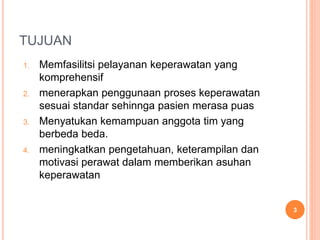 TUJUAN
1. Memfasilitsi pelayanan keperawatan yang
komprehensif
2. menerapkan penggunaan proses keperawatan
sesuai standar sehinnga pasien merasa puas
3. Menyatukan kemampuan anggota tim yang
berbeda beda.
4. meningkatkan pengetahuan, keterampilan dan
motivasi perawat dalam memberikan asuhan
keperawatan
3
 