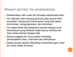 PRINSIP METODE TIM KEPERAWATAN
 Dilaksanakan oleh suatu tim terhadap sekelompok klien
 Tim dipimpin oleh seorang perawat yang secara klinis
kompeten, mempunyai kemampuan yang baik dalam
komunikasi, mengorganisasi, dan memimpin
 Tim dapat terdiri dari pelaksana asuhan dengan level
kemampuan yang berbeda tetapi semua aktivitas tim
harus terkoordinasi dengan baik
 Semua anggota tim harus paham terhadap
permasalahan klien, intervensi dan dampaknya
 Dalam proses asuhan dibutuhkan kesinambungan antar
tim untuk setiap sift dinas.
4
 