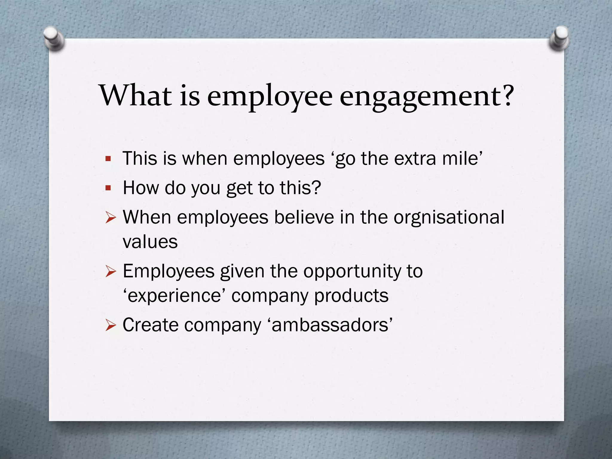 What is employee engagement?
 This is when employees ‘go the extra mile’
 How do you get to this?
 When employees believe in the orgnisational
values
 Employees given the opportunity to
‘experience’ company products
 Create company ‘ambassadors’
 