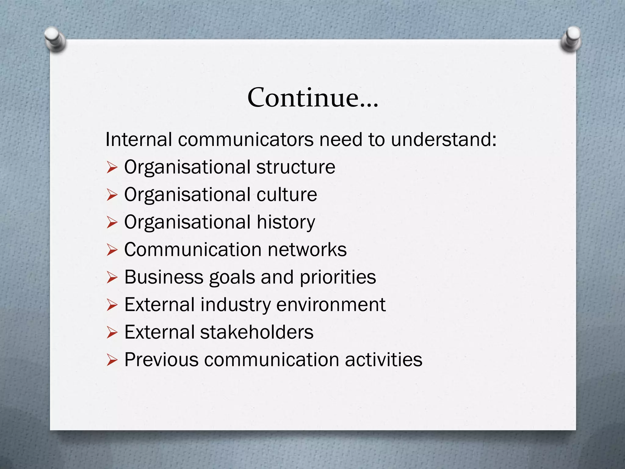 Continue…
Internal communicators need to understand:
 Organisational structure
 Organisational culture
 Organisational history
 Communication networks
 Business goals and priorities
 External industry environment
 External stakeholders
 Previous communication activities
 