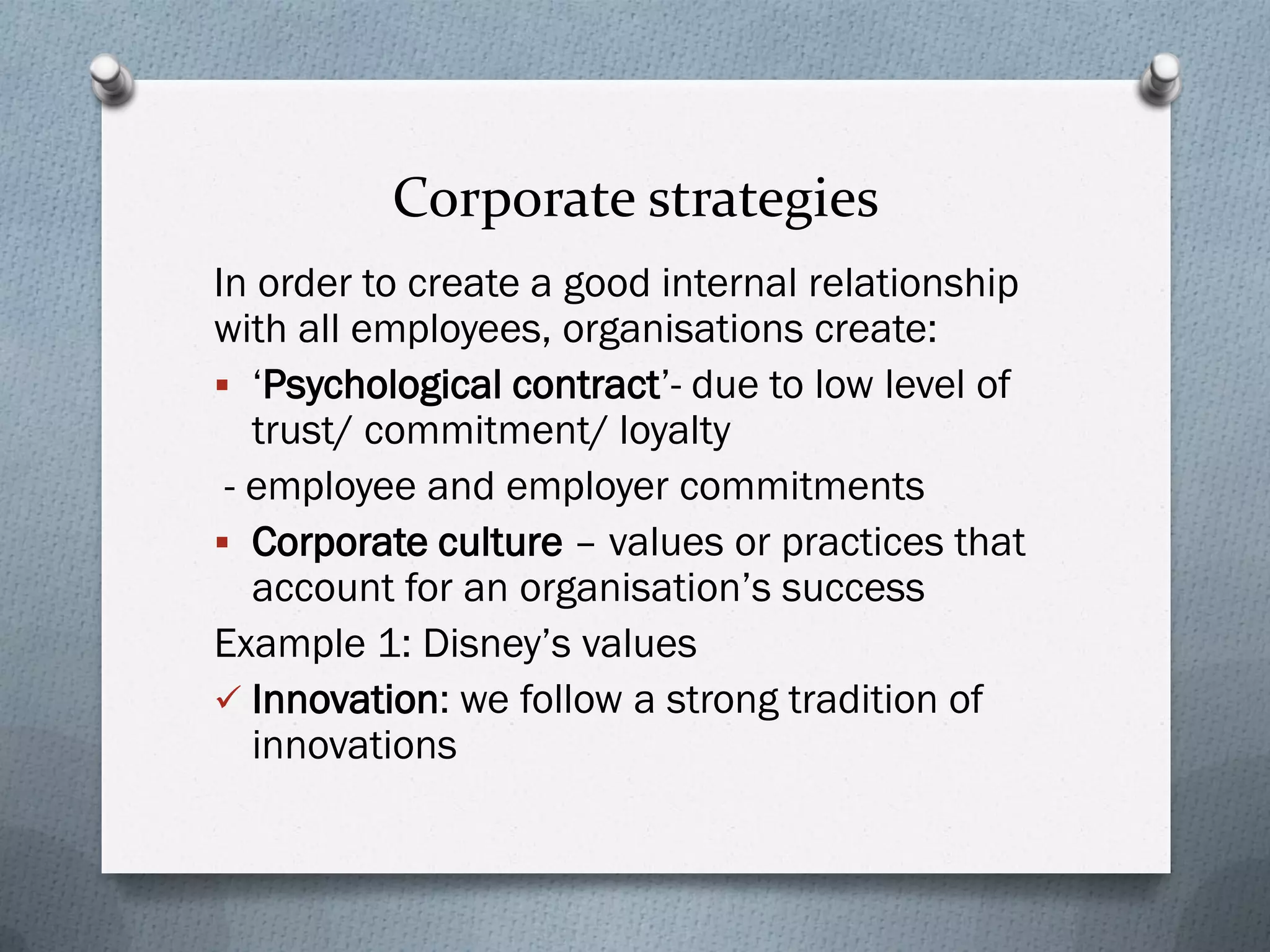Corporate strategies
In order to create a good internal relationship
with all employees, organisations create:
 ‘Psychological contract’- due to low level of
trust/ commitment/ loyalty
- employee and employer commitments
 Corporate culture – values or practices that
account for an organisation’s success
Example 1: Disney’s values
 Innovation: we follow a strong tradition of
innovations
 