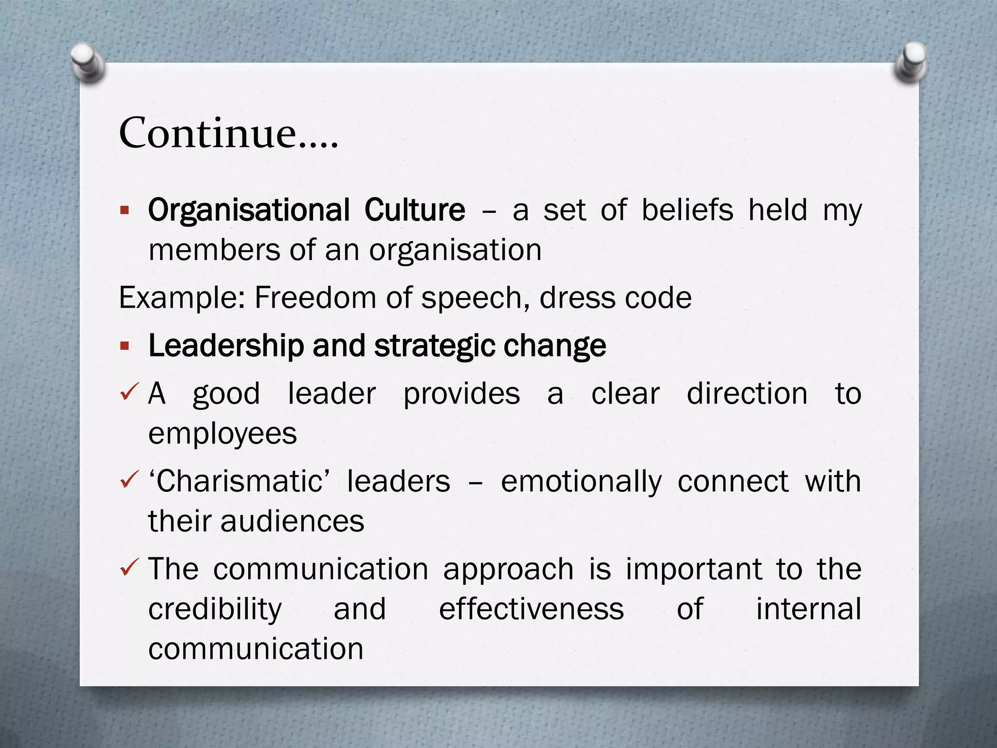 Continue….
 Organisational Culture – a set of beliefs held my
members of an organisation
Example: Freedom of speech, dress code
 Leadership and strategic change
 A good leader provides a clear direction to
employees
 ‘Charismatic’ leaders – emotionally connect with
their audiences
 The communication approach is important to the
credibility and effectiveness of internal
communication
 
