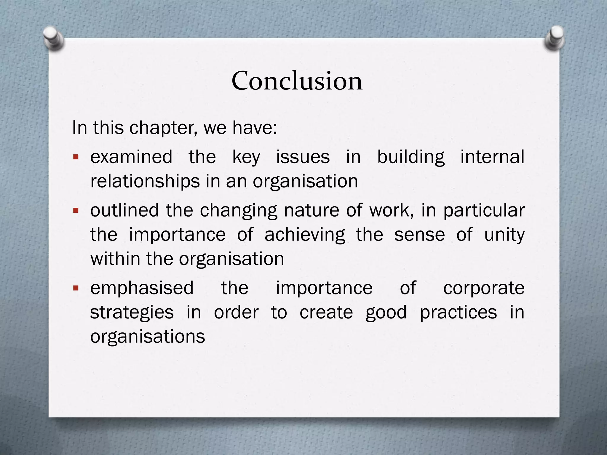 Conclusion
In this chapter, we have:
 examined the key issues in building internal
relationships in an organisation
 outlined the changing nature of work, in particular
the importance of achieving the sense of unity
within the organisation
 emphasised the importance of corporate
strategies in order to create good practices in
organisations
 
