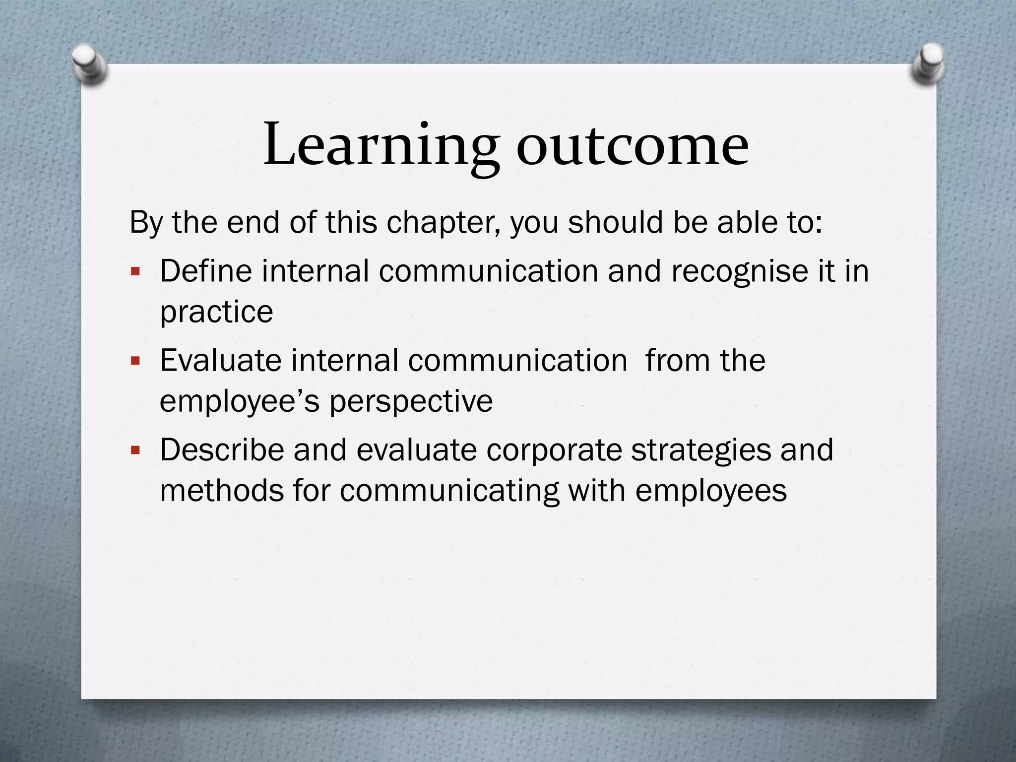 Learning outcome
By the end of this chapter, you should be able to:
 Define internal communication and recognise it in
practice
 Evaluate internal communication from the
employee’s perspective
 Describe and evaluate corporate strategies and
methods for communicating with employees
 