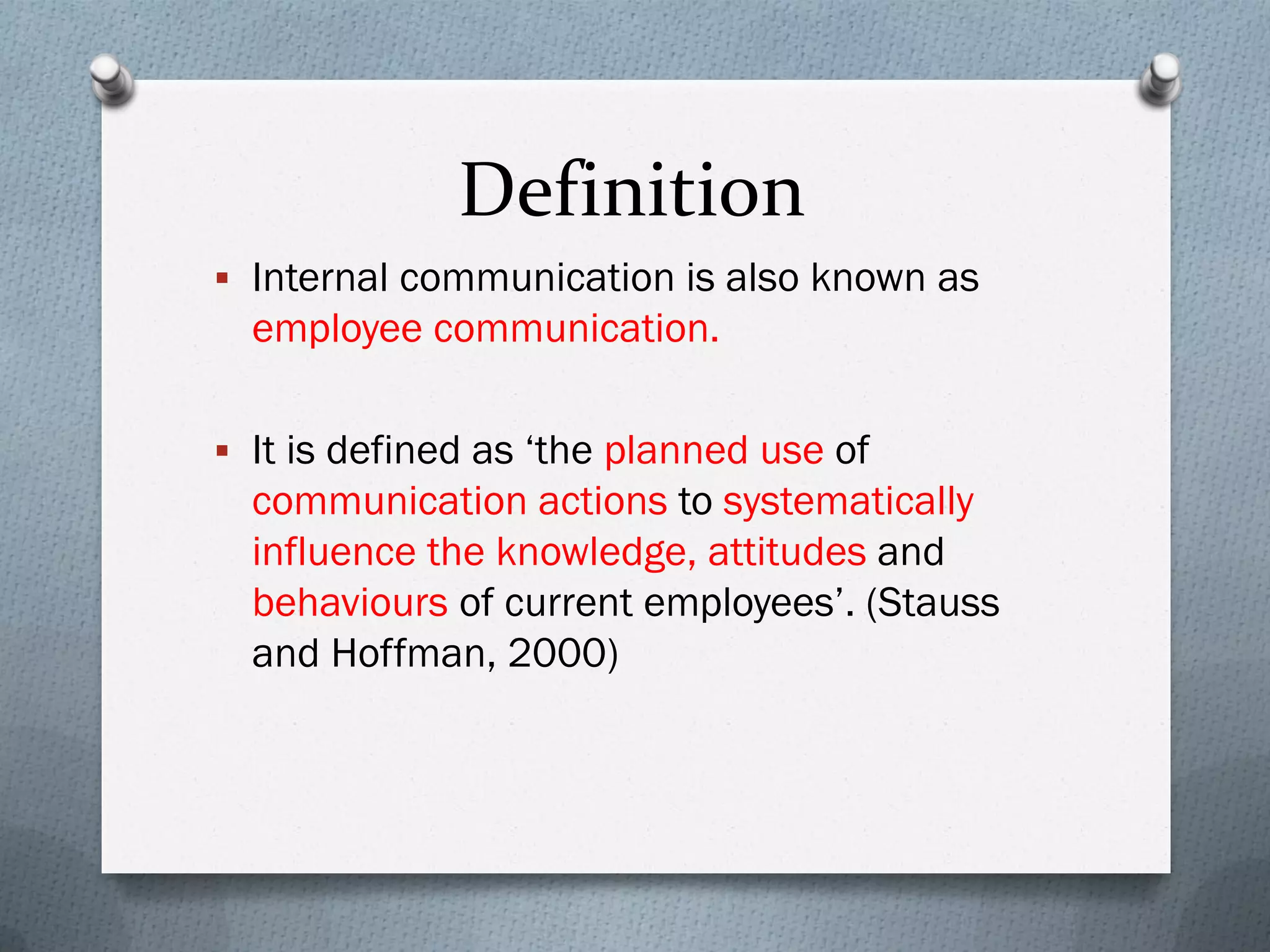 Definition
 Internal communication is also known as
employee communication.
 It is defined as ‘the planned use of
communication actions to systematically
influence the knowledge, attitudes and
behaviours of current employees’. (Stauss
and Hoffman, 2000)
 