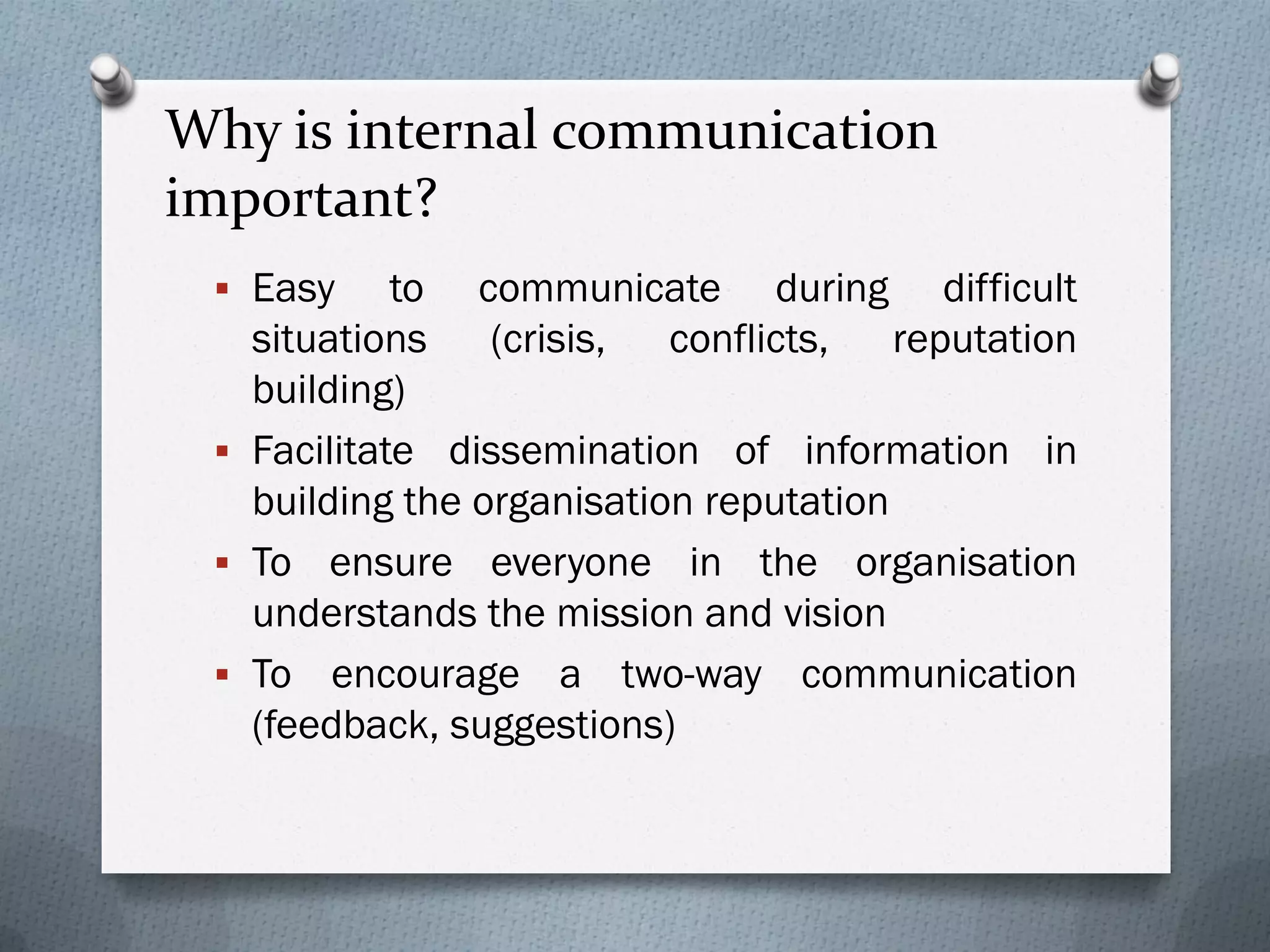 Why is internal communication
important?
 Easy to communicate during difficult
situations (crisis, conflicts, reputation
building)
 Facilitate dissemination of information in
building the organisation reputation
 To ensure everyone in the organisation
understands the mission and vision
 To encourage a two-way communication
(feedback, suggestions)
 