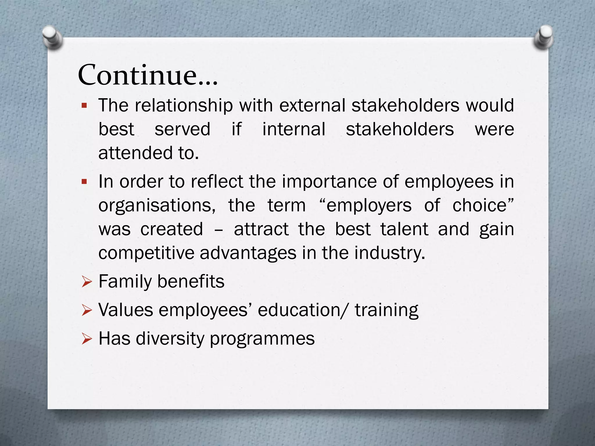 Continue…
 The relationship with external stakeholders would
best served if internal stakeholders were
attended to.
 In order to reflect the importance of employees in
organisations, the term “employers of choice”
was created – attract the best talent and gain
competitive advantages in the industry.
 Family benefits
 Values employees’ education/ training
 Has diversity programmes
 