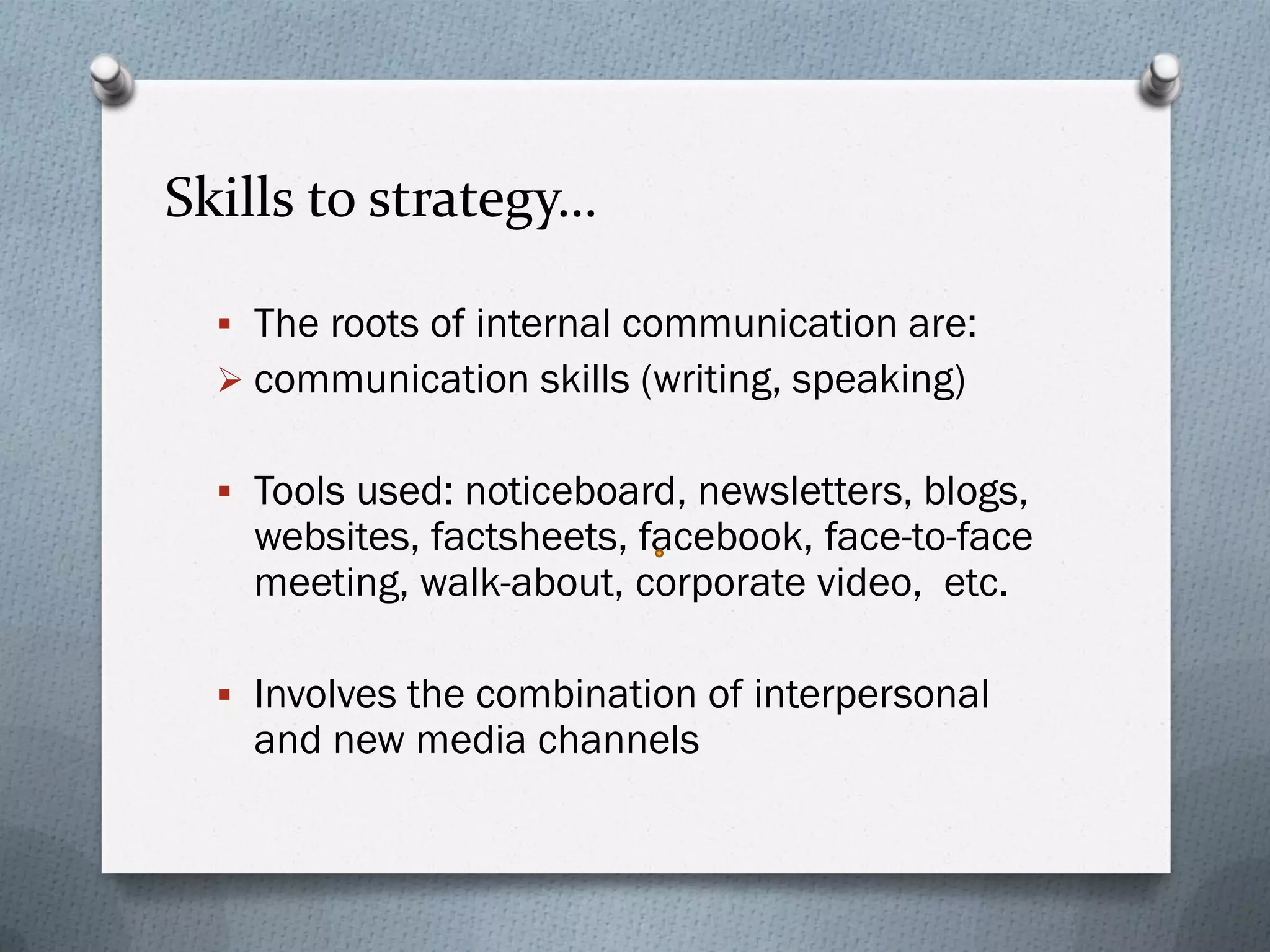 Skills to strategy…
 The roots of internal communication are:
 communication skills (writing, speaking)
 Tools used: noticeboard, newsletters, blogs,
websites, factsheets, facebook, face-to-face
meeting, walk-about, corporate video, etc.
 Involves the combination of interpersonal
and new media channels
 
