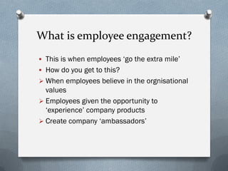 What is employee engagement?
 This is when employees ‘go the extra mile’
 How do you get to this?
 When employees believe in the orgnisational
values
 Employees given the opportunity to
‘experience’ company products
 Create company ‘ambassadors’
 