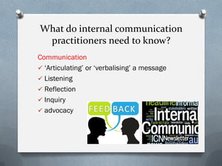 What do internal communication
practitioners need to know?
Communication
 ‘Articulating’ or ‘verbalising’ a message
 Listening
 Reflection
 Inquiry
 advocacy
 