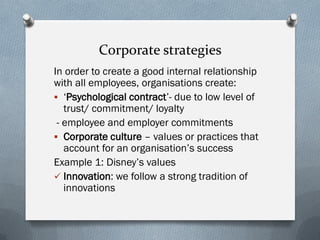 Corporate strategies
In order to create a good internal relationship
with all employees, organisations create:
 ‘Psychological contract’- due to low level of
trust/ commitment/ loyalty
- employee and employer commitments
 Corporate culture – values or practices that
account for an organisation’s success
Example 1: Disney’s values
 Innovation: we follow a strong tradition of
innovations
 